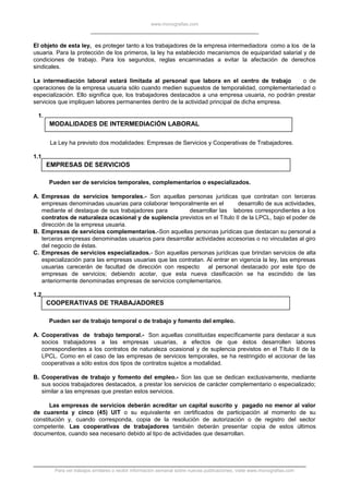 www.monografias.com
El objeto de esta ley, es proteger tanto a los trabajadores de la empresa intermediadora como a los de la
usuaria. Para la protección de los primeros, la ley ha establecido mecanismos de equiparidad salarial y de
condiciones de trabajo. Para los segundos, reglas encaminadas a evitar la afectación de derechos
sindicales.
La intermediación laboral estará limitada al personal que labora en el centro de trabajo o de
operaciones de la empresa usuaria sólo cuando medien supuestos de temporalidad, complementariedad o
especialización. Ello significa que, los trabajadores destacados a una empresa usuaria, no podrán prestar
servicios que impliquen labores permanentes dentro de la actividad principal de dicha empresa.
1.
MODALIDADES DE INTERMEDIACIÓN LABORAL
La Ley ha previsto dos modalidades: Empresas de Servicios y Cooperativas de Trabajadores.
1.1
EMPRESAS DE SERVICIOS
Pueden ser de servicios temporales, complementarios o especializados.
A. Empresas de servicios temporales.- Son aquellas personas jurídicas que contratan con terceras
empresas denominadas usuarias para colaborar temporalmente en el desarrollo de sus actividades,
mediante el destaque de sus trabajadores para desarrollar las labores correspondientes a los
contratos de naturaleza ocasional y de suplencia previstos en el Título II de la LPCL, bajo el poder de
dirección de la empresa usuaria.
B. Empresas de servicios complementarios.-Son aquellas personas jurídicas que destacan su personal a
terceras empresas denominadas usuarios para desarrollar actividades accesorias o no vinculadas al giro
del negocio de éstas.
C. Empresas de servicios especializados.- Son aquellas personas jurídicas que brindan servicios de alta
especialización para las empresas usuarias que las contratan. Al entrar en vigencia la ley, las empresas
usuarias carecerán de facultad de dirección con respecto al personal destacado por este tipo de
empresas de servicios; debiendo acotar, que esta nueva clasificación se ha escindido de las
anteriormente denominadas empresas de servicios complementarios.
1.2
COOPERATIVAS DE TRABAJADORES
Pueden ser de trabajo temporal o de trabajo y fomento del empleo.
A. Cooperativas de trabajo temporal.- Son aquellas constituidas específicamente para destacar a sus
socios trabajadores a las empresas usuarias, a efectos de que éstos desarrollen labores
correspondientes a los contratos de naturaleza ocasional y de suplencia previstos en el Título II de la
LPCL. Como en el caso de las empresas de servicios temporales, se ha restringido el accionar de las
cooperativas a sólo estos dos tipos de contratos sujetos a modalidad.
B. Cooperativas de trabajo y fomento del empleo.- Son las que se dedican exclusivamente, mediante
sus socios trabajadores destacados, a prestar los servicios de carácter complementario o especializado;
similar a las empresas que prestan estos servicios.
Las empresas de servicios deberán acreditar un capital suscrito y pagado no menor al valor
de cuarenta y cinco (45) UIT o su equivalente en certificados de participación al momento de su
constitución y, cuando corresponda, copia de la resolución de autorización o de registro del sector
competente. Las cooperativas de trabajadores también deberán presentar copia de estos últimos
documentos, cuando sea necesario debido al tipo de actividades que desarrollan.
Para ver trabajos similares o recibir información semanal sobre nuevas publicaciones, visite www.monografias.com
 