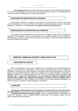 www.monografias.com
Como regla general, donde no exista destaque de personal, no debe considerarse la existencia
de un acto de intermediación. Esta es la razón, por la cual el llamado “outsourcing” o “externalización” de
servicios no puede ser calificado como un acto de intermediación.
2.
CONSTANCIA DE INSCRIPCIÓN EN EL REGISTRO
De proceder la inscripción , se expedirá una constancia de inscripción dando cuenta de la vigencia
de dicha inscripción, del o de los domicilios de la entidad y de las actividades a las cuales ésta puede
dedicarse. La inscripción en el Registro tendrá una vigencia máxima de doce (12) meses.
3.
RENOVACIÓN DE LA INSCRIPCIÓN EN EL REGISTRO
Las entidades, antes del vencimiento de su inscripción en el Registro, podrán solicitar su renovación,
adjuntando una Declaración Jurada de cumplimiento de los requisitos exigidos por ley, señalando el
domicilio actual. La constancia de renovación consignará como fecha de inicio el día inmediato posterior al
término de la vigencia de la anterior.
CRÉDITOS LABORALES DECRETO LEGISLATIVO Nº 856
ANTECEDENTES LEGALES
Dado que la legislación anterior sobre el tratamiento de la protección de los créditos laborales era
dispersa y en algunos casos contradictoria, creando incluso inseguridad jurídica para las inversiones,
actividades y transacciones que deben realizar las empresas que son fuentes generadoras de puestos de
trabajo, era imprescindible precisar los alcances del privilegio de los créditos laborales, armonizando la
legislación vigente con el segundo párrafo del Art. 24º de la Constitución Política del Estado, que
determina que el pago de la remuneración y de los beneficios sociales del trabajador tienen
prioridad sobre cualquier otra obligación del empleador, se expide el Decreto Legislativo 856 de
fecha 25 de septiembre de 1996, que determina los alcances de los créditos laborales al establecer una
definición precisa, su prioridad y carácter persecutorio, así tenemos:
1.
DEFINICIÓN
"Constituyen créditos laborales las remuneraciones, la compensación por tiempo de servicios,
las indemnizaciones y en general los beneficios establecidos por ley que se adeudan a los trabajadores".
Comprenden igualmente los aportes impagos tanto al Sistema Privado de Administración de
Fondos de Pensiones como al Sistema Nacional de Pensiones, y los intereses y gastos que por
tales conceptos pudieran devengarse.
Para ver trabajos similares o recibir información semanal sobre nuevas publicaciones, visite www.monografias.com
 