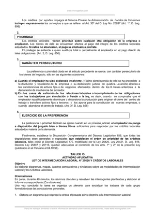 www.monografias.com
Los créditos por aportes impagos al Sistema Privado de Administración de Fondos de Pensiones
incluyen expresamente los conceptos a que se refiere el Art. 30º del D. Ley No. 25897 (Art. 1º, D. Leg.
856)
2.
PRIORIDAD
Los créditos laborales tienen prioridad sobre cualquier otra obligación de la empresa o
empleador. Los bienes de éste se encuentran afectos al pago del integro de los créditos laborales
adeudados. Si éstos no alcanzarán, el pago se efectuará a prórrata.
El privilegio se entiende a quien sustituya total o parcialmente al empleador en el pago directo de
tales obligaciones. (Art. 2, D. Leg. 856).
3.
CARÁCTER PERSECUTORIO
La preferencia o prioridad citada en el artículo precedente se ejerce, con carácter persecutorio de
los bienes del negocio, sólo en las siguientes ocasiones:
a) Cuando el empleador ha sido declarado insolvente, y como consecuencia de ello se ha procedido a
la disolución y liquidación de la empresa o su declaración judicial de quiebra. La acción alcanza a
las transferencias de activos fijos o de negocios efectuados dentro de los 6 meses anteriores a la
declaración de insolvencia del acreedor.
b) En los casos de extinción de las relaciones laborales o incumplimiento de las obligaciones
con los trabajadores por simulación o fraude a la ley, es decir, cuando se compruebe que el
empleador injustificadamente disminuye o distorsiona la producción para originar el cierre del centro de
trabajo o transfiere activos fijos a terceros o los aporta para la constitución de nuevas empresas, o
cuando abandona el centro de trabajo. (Art. 3º, D. Leg. 856)
4.
EJERCICIO DE LA PREFERENCIA
La preferencia o prioridad también se ejerce cuando en un proceso judicial, el empleador no ponga
a disposición del juzgado bien o bienes libres suficientes para responder por los créditos laborales
adeudados materia de la demanda.
Finalmente, establece la Disposición Complementaria del Decreto Legislativo 856, que todas las
disposiciones sean generales o especiales que establecen el orden de prioridad de los créditos
laborales, tales como el Decreto Legislativo 770, modificado por la Ley 26420, Ley 26421, D. Leg. 816,
Decreto Ley 25897 y 26116, quedan adecuadas al contenido de los Arts. 1º y 2º de la presente Ley
(publicado en el Peruano el 04.10.96).
TALLER 15
ACTIVIDAD APLICATIVA
LEY DE INTERMEDIACIÓN LABORAL N° 27626 Y CRÉDITOS LABORALES
Objetivo
Es elaborar diagramas, mapas, cuadros comparativos y sinópticos sobre las modalidades de Intermediación
Laboral y los Créditos Laborales.
Orientaciones
En pares, durante 40 minutos, los alumnos discuten y resuelven las interrogantes planteadas y elaboran el
informe correspondiente (Conclusiones)
Una vez concluida la tarea se organiza un plenario para socializar los trabajos de cada grupo
formalizándose las conclusiones generales.
1. Elabora un diagrama que exprese la crítica efectuada por la doctrina a la Intermediación Laboral
Para ver trabajos similares o recibir información semanal sobre nuevas publicaciones, visite www.monografias.com
 