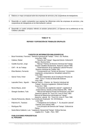 www.monografias.com
.............................................................................................................................................................................
...........................................................................................................................
2. Elabora un mapa conceptual sobre las empresas de servicios y las cooperativas de trabajadores.
.............................................................................................................................................................................
...........................................................................................................................
3. Desarrolla un cuadro comparativo que exprese las diferencias entre las empresas de servicios y las
cooperativas de trabajadores en la Intermediación Laboral.
.............................................................................................................................................................................
...........................................................................................................................
4. Desarrolla un cuadro sinóptico referido al carácter persecutorio y al ejercicio de la preferencia en los
Créditos Laborales.
.............................................................................................................................................................................
...........................................................................................................................
TEMA N° 16
REPASO Y EXPOSICIÓN DE TRABAJOS GRUPALES
FUENTES DE INFORMACIÓN BIBLIOGRÁFICAS
- Boza Fernández, Francisco: “Derecho Individual del Trabajo”. Tomo I. Ed. Rodhas.
Lima-Perú 1998.
- Caldera, Rafael : “Derecho del Trabajo”. Segunda Edición. Editorial El
Ateneo. Buenos Aires.
- Castillo Guzmán, Jorge : “Manual Práctico de Derecho Individual del Trabajo.
Estudio Caballero Bustamante. Asesoría Laboral 1999
- CIAT – M. de Trabajo : “Sistematización de la Legislación Laboral Peruana”.
Derecho Individual de Trabajo 1991.
- Elías Mantero, Fernando : “Compensación por Tiempo de Servicios”. Comentario
Legislación–Jurisprudencia. Actualidad Laboral S.A.
Lima 1999.
- García Toma, Víctor : “Análisis Sistemático de la Constitución Peruana de
1993”. Tomo I. Fondo de Desarrollo Editorial.
Lima 1998.
- Lapouble Chero, Agustín : “Manual Teórico – Práctico de Derecho Individual del
Trabajo”. Doctrina–Legislación. Editorial Cultural
Cuzco S.A. 1998.
- Neves Mujica, Javier : “Compendio de Legislación Laboral”. Legislación &
Jurisprudencia. Gaceta Jurídica Editores SRL. 1999.
- Obregón Sevillano, Tulio : “Manual del Sistema Privado de Pensiones y las AFP”
Asesoría Laboral. Ed. Tinco S.A. Lima 41-Perú 1993.
“Manual de Relaciones Individuales de Trabajo”.
Asesoría Laboral. Ed. Tinco S.A. Lima 41. Perú 1996
- Otarola Peñaranda, Alberto : “La Constitución Explicada”. Ed. ICS Editores.
Lima 1997.
- Palomino R., Teodosio : “Trabajadores de Confianza..?. Su situación Laboral”.
Editorial Juris Laboral 1999.
- Rodríguez Plá : “Los principios del Derecho del Trabajo”. Editorial de
Palma.
- Santa María Calderón, Luis : “Legislación General del Trabajo”. Editora Normas
Legales S.A. Trujillo – Perú. 1997.
PUBLICACIONES PERIODÍSTICAS
EL PERUANO
Para ver trabajos similares o recibir información semanal sobre nuevas publicaciones, visite www.monografias.com
 