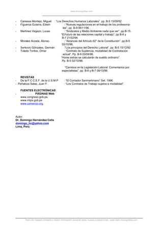 www.monografias.com
- Canessa Montejo, Miguel : “Los Derechos Humanos Laborales”. pp. B-5 15/09/92.
- Figueroa Gutarra, Edwin : “Nuevas regulaciones en el trabajo de los profesiona-
les”. pp. B-9 06/11/96.
- Martínez Vegazo, Lucas : “Sindicatos y Medio Ambiente nada que ver”. pp B-15.
“El futuro de las relaciones capital y trabajo”. pp B-6 y
B-7 21/02/94.
- Morales Acosta, Alonso : “Alcances del Artículo 62° de la Constitución”. pp.B-5
02/10/96.
- Serkovic Gónzales, Germán :”Los principios del Derecho Laboral”. pp. B-5 15/12/92
- Toledo Toribio, Omar : “Contrato de Suplencia, modalidad de Contratación
actual”. Pp. B-9 03/04/96.
“Horas extras se calcularán de sueldo ordinario”.
Pp. B-5 02/10/96.
“Cambios en la Legislación Laboral. Comentarios por
especialistas”. pp. B-6 y B-7 09/10/96.
REVISTAS
- De la F.C.C.E.F. de la U.S.M.P : “El Contador Sanmartiniano” Set. 1996.
- Peñaloza Salas, Juan F. : “Los Contratos de Trabajo sujetos a modalidad”.
FUENTES ELECTRÓNICAS
- PÁGINAS Web
www.congreso.gob.pe.
www.mtps.gob.pe
www.comercio.org.
Autor:
Dr. Domingo Hernández Celis
domingo_hc@yahoo.com
Lima, Perú
Para ver trabajos similares o recibir información semanal sobre nuevas publicaciones, visite www.monografias.com
 