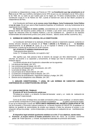 www.monografias.com
al concretar su independencia y luego, por Francia en 1791. La Constitución que rige actualmente en el
Perú es la de 1993, que modificó y reemplazó a la de 1979, la que a su vez reemplazó a la de 1933 y ésta a
la de 1920, etc. Lo cierto es que nuestro país se ha regido por 18 textos constitucionales; la primera
Constitución surgió el 12 de Febrero de 1821, cuando el General don José de San Martín proclamó la
independencia del Perú.
A la Constitución del Estado se le conoce como Carta Magna, Carta Fundamental, Carta Política
o Ley de Leyes. Es así que, para la Real Academia Española, la Constitución es la ley fundamental de la
organización de un Estado.
En Derecho, adquiere el mismo sentido, concretándose por excelencia a las normas de mayor
jerarquía dentro del esquema jurídico político de un Estado y que sirven como principios rectores para
regular las relaciones entre los Poderes Públicos y con los ciudadanos en general en los aspectos
fundamentales del ordenamiento jurídico (civil, penal, tributario, laboral, social, familiar, económico, etc.).
2. NORMAS DE CARÁCTER LABORAL EN LA CONSTITUCIÓN
La Constitución del Estado le ha dedicado al Derecho Laboral un tratamiento especial, contenido en
sendos artículos ubicados en principio en el Título I referido a la Persona y a la Sociedad,
específicamente en el artículo 2º, inciso 15 y en el Capítulo II referido a los Derechos Sociales y
Económicos, a través de los artículos 22º al 29º inclusive.
Así, el Artículo 2º establece taxativamente que:
"Toda persona tiene derecho:
Inciso 15: "A trabajar libremente, con sujeción a ley".
Ello significa que, toda persona tiene el derecho de escoger por libre determinación y propia
voluntad, de acuerdo a su capacidad y conocimiento, el trabajo que más le convenga sin presión ni
limitación alguna.
Los demás artículos de la Constitución a desarrollar son los siguientes:
1. Los alcances del trabajo. (Art. 22º)
2. Las condiciones para el trabajo. (Art. 23º)
3. Los derechos del trabajador a la remuneración. (Art. 24º)
4. La jornada de trabajo. (Art. 25º)
5. Los principios de la relación laboral. (Art. 26º)
6. La protección al trabajador frente al despido. (Art. 27º)
7. Los derechos de sindicalización, negociación colectiva y huelga. (Art. 28º)
8. Derecho de los trabajadores a las utilidades. (Art. 29º)
3. ANÁLISIS CONSTITUCIONAL Y LEGAL DE LAS NORMAS DE CARÁCTER LABORAL
CONTENIDAS EN LA CONSTITUCIÓN DEL ESTADO
3.1 LOS ALCANCES DEL TRABAJO
El artículo 22º de la Constitución señala que:
"El trabajo es un deber y un derecho. Es base del bienestar social y un medio de realización de
la persona" (copia textual).
Como es de verse, el trabajo tiene una doble connotación jurídica, pues constituye un derecho-deber;
y en tal sentido corresponde en primer lugar al Estado el establecer la política nacional de empleo,
lo que se ha efectivizado a través del TEXTO ÚNICO ORDENADO DEL DECRETO LEGISLATIVO Nº 728,
Ley de Formación y Promoción Laboral contenido en el Decreto Supremo Nº 002-97-TR, al establecer un
régimen de igualdad de oportunidades de empleo que asegure a todos los peruanos el acceso a una
ocupación útil que los proteja contra el desempleo y el subempleo en cualquiera de sus manifestaciones.
(Art.1º)
El dispositivo legal señalado igualmente establece en el Art. 3º sus objetivos, siendo éstos:
a) Promover el acceso masivo al empleo productivo dentro del marco de la política económica
global del Poder Ejecutivo y a través de programas especiales de promoción del empleo;
Para ver trabajos similares o recibir información semanal sobre nuevas publicaciones, visite www.monografias.com
 