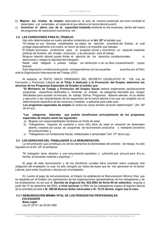 www.monografias.com
b) Mejorar los niveles de empleo adecuado en el país de manera sustancial, así como combatir el
desempleo y el subempleo, en especial el que afecta a la fuerza laboral juvenil;
c) Incentivar el pleno uso de la capacidad instalada existente en las empresas, dentro del marco
de programas de reactivación económica, etc.
3.2 LAS CONDICIONES PARA EL TRABAJO
Han sido determinadas en cuatro párrafos contenidos en el Art. 23º al señalar que:
"El trabajo en sus diversas modalidades es objeto de atención prioritaria del Estado, el cual
protege especialmente a la madre, al menor de edad y al impedido que trabajan.
El Estado promueve condiciones para el progreso social y económico, en especial mediante
políticas de fomento del empleo productivo y de educación para el trabajo.
Ninguna relación laboral puede limitar el ejercicio de los derechos constitucionales, ni
desconocer o rebajar la dignidad del trabajador.
Nadie está obligado a prestar trabajo sin retribución o sin su libre consentimiento". (copia
textual).
Esta disposición constitucional guarda correspondencia con los acuerdos suscritos por el Perú
ante la Organización Internacional del Trabajo (OIT).
Al respecto, el TEXTO ÚNICO ORDENADO DEL DECRETO LEGISLATIVO Nº 728, Ley de
Formación y Promoción Laboral en el Título II dedicado a la Promoción del Empleo determina los
alcances de los Programas Especiales de Empleo al señalar que:
"El Ministerio de Trabajo y Promoción del Empleo Social deberá implementar periódicamente
programas específicos destinados a fomentar el empleo de categorías laborales que tengan
dificultades para acceder al mercado de trabajo. Dichos Programas deberán atender en su diseño
y ejecución a las características de los segmentos de la fuerza laboral a los que van dirigidos con la
determinación específica de las acciones y medidas a aplicarse para cada caso.
Los programas especiales de empleo en todos los casos tendrán duración determinada". (Art. 36º
de la Ley).
"Las categorías laborales que podrán beneficiarse principalmente de los programas
especiales de empleo serán las siguientes:
a) Mujeres con responsabilidades familiares sin límite de edad.
b) Trabajadores mayores de cuarenta y cinco (45) años de edad en situación de desempleo
abierto, cesados por causa de programas de reconversión productiva o mediante convenios
de productividad; y
c) Trabajadores con limitaciones físicas, intelectuales o sensoriales" (Art. 37º de la Ley).
3.3 LOS DERECHOS DEL TRABAJADOR A LA REMUNERACIÓN
La remuneración que constituye uno de los elementos fundamentales del contrato de trabajo, ha sido
regulado en el Art. 24º al señalarse:
"El trabajador tiene derecho a una remuneración equitativa y suficiente que procure para él y su
familia, el bienestar material y espiritual..."
El pago de esta remuneración y de los beneficios sociales tiene prioridad sobre cualquier otra
obligación del empleador; lo cual, ha sido recogido por todas las leyes que se han generado en el Sector
Laboral, para evitar injusticias o abusos por el empleador.
En cuanto al pago de remuneraciones, el Estado ha establecido la Remuneración Mínima Vital, que
es regulada por el Estado con participación de las organizaciones representativas de los trabajadores y de
los empleadores; es así que el Decreto de Urgencia No. 022-2003 de fecha 09 de setiembre, reajusta a
partir del 15 de setiembre del 2003, a nivel nacional, la RMV de los trabajadores sujetos al régimen laboral
de la actividad privada a S/. 460.00 Nuevos Soles mensuales o S/. 15.33 diarios, según sea el caso.
3.3.1 REMUNERACIÓN MÍNIMA VITAL DE LOS PERIODISTAS PROFESIONALES
COLEGIADOS
Base Legal:
Ley Nº 25101 de 30.09.1989
Para ver trabajos similares o recibir información semanal sobre nuevas publicaciones, visite www.monografias.com
 