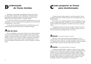 DDesidratação
de frutas batidas
Desidratam-se frutas batidas em liquidificador. Quando se usa mais de
uma fruta, banana e mamão são as mais indicadas para combinação. Outras
possibilidades de combinação: banana e maçã; banana e abacaxi; banana e
mamão com suco de laranja; mamão e uva; mamão e goiaba.
No caso de usar mamão com uva ou goiaba, a proporção deve ser de 2/3 de
mamão para 1/3 de uva ou goiaba. Retirar as sementes das uvas antes de batê-las
no liquidificador, ou coar a massa.
O creme da fruta liquidificada também pode ser desidratado à parte, com
exceção da goiaba, que fica muito dura ao ser submetida à secagem.
MM odo de fazer
Bater no liquidificador, com um pouco de água, a fruta cortada em pedaços.
Forrar a forma com filme plástico atóxico. Despejar a massa na forma, numa
camada com espessura máxima de um centímetro. Colocar a forma no fundo do
secador, sem a tela. Com o sol quente e constante, em três dias a massa estará
seca. Para verificar se está no ponto, levantar as extremidades dela e ver se se
solta com facilidade do filme plástico atóxico. Cortá-la em pedaços com tesoura
ou faca.
12
CComo preparar as frutas
para desidratação
As frutas devem estar sadias, maduras e o mais frescas possível. Devem
ser lavadas, descascadas e cortadas de acordo com sua constituição, como será
detalhado adiante.
Para verificar se há contaminação durante ou após a desidratação, é preciso
observar se surgem pontos pretos, vermelhos ou azuis, que caracterizam o mofo,
ou algum líquido de odor desagradável. Em ambos os casos, deve-se descartar
a fruta.
A desidratação de frutas com maior teor de açúcar e acidez é mais eficaz,
pois o próprio açúcar atua como conservante. O tempo de secagem varia de 3 a
8 dias, de acordo com a intensidade do calor e da luz solar.
AA bacaxi (em espanhol: piña ou ananá)
Descascar e cortar a fruta em rodelas de aproximadamente 1 cm de
espessura; retirar o seu miolo com um vazador. Em seguida, cortar as fatias em
3 ou 4 pedaços iguais e colocá-los no secador. Desidratar os miolos em separado.
Se preferir, pode-se colocar no secador a rodela inteira, sem o miolo.
BB anana (em espanhol: plátano ou banana)
A banana que responde melhor à secagem é a caturra ou nanica. Cortada
ao meio nos dois sentidos, facilita a secagem, porém pode ser desidratada inteira.
A banana ouro, por ser pequena, não precisa ser cortada. Também a banana
da terra e a banana marmelo (comumente usadas cozidas ou fritas) respondem
bem à desidratação, mas devem ser cortadas em rodelas. Pode-se fazer farinha
de bananas verdes cortando-as em rodelas bem finas ou em palitos e, após
desidratadas, moendo-as no liquidificador. É um alimento rico.
9
 