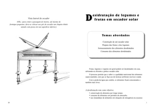 20
Vista lateral do secador
(Obs.: para evitar a passagem de insetos, até mesmo de
formigas pequenas, deve-se colocar nos pés do secador um chapéu-chinês
untado com graxa em sua superfície inferior.)
DDesidratação de legumes e
frutas em secador solar
1
TTemas abordadosemas abordados
Construção de um secador solar
Preparo das frutas e dos legumes
Armazenamento dos alimentos desidratados
Consumo dos alimentos desidratados
Frutas, legumes e vegetais em geral podem ser desidratados em casa,
utilizando-se eficiente e prático secador solar.
O processo permite que o sabor e a qualidade nutricional dos alimentos
sejam mantidos, sem que se faça uso de técnicas artificiais nocivas à saúde.
Com a perda da água que contêm, os alimentos ficam concentrados e
também mais leves.
A desidratação tem como objetivo:
conservação de alimentos por longo tempo;
consumo de alimentos em períodos de entresafra;
uso instantâneo de alimentos em situações de emergência ou escassez.
 