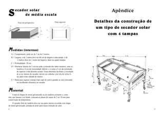 17
ApêndiceApêndice
Detalhes da construção deDetalhes da construção de
um tipo de secador solarum tipo de secador solar
com 4 tampascom 4 tampas
MM edidas (internas)
A = Comprimento: pode ser de 1 ou de 2 metros.
B = Largura: o de 1 metro deve ter 60 cm de largura e uma tampa; o de
2 metros deve ter 1 metro de largura e duas ou quatro tampas.
C = Profundidade: 20 cm.
D = Aberturas laterais de 5 cm em toda a extensão dos lados menores; uma se
localiza a 4 cm da extremidade inferior, e a outra a 4 cm da extremida-
de superior (vide desenho acima). Essas aberturas facilitam a circulação
de ar no interior do secador; devem ser cobertas com tela de nylon fi-
na, para evitar entrada de insetos.
E = Haste para segurar a tampa (tipo capô de carro) quando se está colocando
ou recolhendo alimentos no secador.
MM aterial
Usam-se chapas de metal galvanizado ou de madeira resistente e, entre
elas, nas laterais e no fundo, colocam-se placas de isopor de 5 ou 10 mm para
conservação da temperatura.
O secador feito de madeira deve ter sua parte interna revestida com chapa
de metal galvanizado, pintada de preto para maior retenção de calor.
4
A
C
E
B
D
Vista superiorVista em perspectiva
SSecador solar
de média escala
 