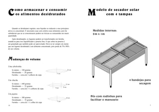 CComo armazenar e consumir
os alimentos desidratados
Quando se desidratam vegetais, seus líquidos se reduzem e seus princípios
ativos se concentram. É necessário usar com critério esses alimentos, pois há
substâncias que ao se concentrarem podem ser tóxicas se consumidas em maior
quantidade.
Após desidratados, os legumes podem ser transformados em farinha.
usando-se para isso liquidificador e peneira fina. O que sobra na peneira é
um granulado que também pode ser aproveitado. Deve-se ter sempre em mente
que um legume desidratado é um alimento concentrado, pois perde de 70 a 90%
de seu volume.
MM udanças de volume
Uma abobrinha
In natura — 320 gramas
Desidratada — 20 gramas
Farinha — cerca de 3 colheres de sopa
Um chuchu
In natura — 440 gramas
Desidratado — 35 gramas
Farinha — cerca de 3 ¼ colheres de sopa
Um pepino
In natura — 300 gramas
Desidratado — 35 gramas
Farinha — cerca de 1 ½ colher de sopa
14
22 cm
5 cm
15 cm
9 cm 6 cm
18 cm
5 cm
7
MModelo de secador solar
com 4 tampas
4 bandejas para
secagem
Pés com rodinhas para
facilitar o manuseio
Medidas internas:
2m x 1m
 