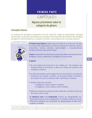 9
PRIMERA PARTE
CAPÍTULO I
Algunas precisiones sobre la
categoría de género
El Sistema Sexo-Género: explica que con base en la diferencia del sexo
con el que nace cada persona, se crea un conjunto de creencias, valores,
costumbres, normas, prácticas, oportunidades y comportamientos
sociales diferentes para ambos sexos.
Elsexoesentendidocomoladiferenciasexualyserefierealascaracterísticas
biológicas, físicas, anatómicas y fisiológicas de las personas.
El género:
• Es una construcción social de lo que “deben ser “ las mujeres y los
hombres desde el nacimiento, y varía en el tiempo de acuerdo a los
contextos y culturas.
• Es relacional debido a que el origen de la primer divisón en la condición
humana es ser mujeres u hombres, no se puede analizar o estudiar a
las mujeres sin que los hombres estén implicados y viceversa.
• 	Analiza relaciones de poder:
	 o intergénero: entre mujeres y hombres.
	 o Intragénero: entre mujeres y entre hombres.
• Refiere los aspectos sociales que dan contenido y sentido al hecho de
ser niñas y de ser niños.
DEFINICIONES PRÁCTICAS
1 Sin embargo, el concepto de género no es una categoría de análisis cerrada, actualmente se reconoce que la condición humana va más allá de tener
dos tipos de cuerpos totalmente definidos, con la existencia de cuerpos intersexuales. Se calcula que biológicamente, el diez por ciento de la población
mundial no se puede designar ser mujer o varón categóricamente. Sin embargo, por los fines de la presente guía no se profundizará en este tema.
La diferencia lleva a la desigualdad: Cuando las desigualdades son
justificadas bajo esa misma desigualdad, el problema radica en que las
diferencias biológicas han sustentado las desigualdades sociales entre
mujeres y hombres.
Conceptos básicos
La construcción del género comprende la red de creencias, rasgos de personalidad, actitudes,
sentimientos, conductas y actividades que se esperan de las personas de acuerdo al sexo biológico;
se asigna en forma dicotómica a mujeres y hombres1 como producto de un proceso histórico.
 