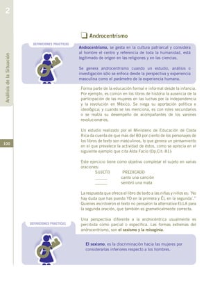 100
o Androcentrismo
Forma parte de la educación formal e informal desde la infancia.
Por ejemplo, es común en los libros de historia la ausencia de la
participación de las mujeres en las luchas por la independencia
y la revolución en México. Se niega su aportación política e
ideológica; y cuando se las menciona, es con roles secundarios
o se realza su desempeño de acompañantes de los varones
revolucionarios.
Un estudio realizado por el Ministerio de Educación de Costa
Rica da cuenta de que más del 80 por ciento de los personajes de
los libros de texto son masculinos, lo que genera un pensamiento
en el que prevalece la actividad de éstos, como se aprecia en el
siguiente ejemplo que cita Alda Facio (Op.Cit: 81):
Este ejercicio tiene como objetivo completar el sujeto en varias
oraciones:
SUJETO PREDICADO
______ canto una canción
______ sembró una mata
La respuesta que ofrece el libro de texto a las niñas y niños es: ´No
hay duda que has puesto YO en la primera y ÉL en la segunda´.”
Quienes escribieron el texto no pensaron la alternativa ELLA para
la segunda oración, que también es gramaticalmente correcta.
Una perspectiva diferente a la androcéntrica usualmente es
percibida como parcial o específica. Las formas extremas del
androcentrismo, son el sexismo y la misoginia.
DEFINICIONES PRACTICAS
Androcentrismo, se gesta en la cultura patriarcal y considera
al hombre el centro y referencia de toda la humanidad, está
legitimado de origen en las religiones y en las ciencias.
Se genera androcentrismo cuando un estudio, análisis o
investigación sólo se enfoca desde la perspectiva y experiencia
masculina como el parámetro de la experiencia humana.
El sexismo, es la discriminación hacia las mujeres por
considerarlas inferiores respecto a los hombres.
DEFINICIONES PRACTICAS
AnálisisdelaSituación
2
 
