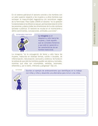 101
La misoginia es el
desprecio y odio hacia las
mujeres, y todo aquello
que se considera femenino
y que está en oposición a
las características de ser
hombre tradicional.
DEFINICIONES PRACTICAS
En el sistema patriarcal el sexismo concibe a los hombres con
un valor superior respecto a las mujeres y a otros hombres que
rechazan la masculinidad hegemónica y/o reivindican rasgos
de la feminidad. Para Cazés (2009) el sexismo “es la opresión
fundamentada en la diferencia sexual, permea toda relación entre
las personas y abarca todas las dimensiones de la vida cotidiana
(privada o pública). El sexismo se incuba en el inconsciente y
define sentimientos, concepciones, actitudes y acciones”.
Escribe un ejemplo de androcentrismo que identifiques en tu trabajo
con niñas y niños y desarrolla una alternativa para incluir a las niñas.
ACTIVIDAD
La misoginia “es la conjugación de temor y odio hacia las
mujeres, traducida en diversas formas, sutiles o brutales, de
inferiorización, ridiculización, exclusión y violencia. Se funda en
la certeza de que sólo los hombres pueden ser plenos y normales,
mientras que ellas son incompletas, extrañas, anormales,
diferentes y, por lo tanto, inferiores y peligrosas” (Op cit).
AnálisisdelaSituación
2
 