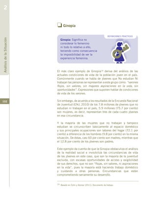 102
o Ginopia
El más claro ejemplo de Ginopia19 deriva del análisis de las
actuales condiciones de vida de la población joven en el país.
Comúnmente cuando se habla de jóvenes que No estudian Ni
trabajan las personas se representan a este grupo como: “varones
flojos, sin valores, sin mayores aspiraciones en la vida, sin
oportunidades”. Expresiones que suponen hablar de condiciones
de vida de los varones.
Sin embargo, de acuerdo a los resultados de la Encuesta Nacional
de Juventud (ENJ, 2010) de los 7.8 millones de jóvenes que no
estudian ni trabajan en el país, 5.9 millones (75.7 por ciento)
son mujeres, es decir, representan tres de cada cuatro jóvenes
en esa circunstancia.
Y la mayoría de las mujeres que no trabajan y tampoco
estudian se circunscriben básicamente al espacio doméstico
y sus principales ocupaciones son labores del hogar (72.1 por
ciento) a diferencia de los hombres (9.8 por ciento) en la misma
situación. De éstas, casi 60 por ciento son madres; mientras que
el 12.8 por ciento de los jóvenes son padres.
Este ejemplo da cuenta de que la Ginopia obstaculiza el análisis
de la realidad social e invisibiliza las circunstancias de vida
de las jóvenes en este caso, que son la mayoría de la juventud
excluida, con escasas oportunidades de acceso y exigibilidad
de sus derechos, que no son “flojas, sin valores, ni aspiraciones
en la vida”, pues la mayoría está haciendo trabajo doméstico
y cuidando a otras personas. Circunstancias que están
comprometiendo seriamente su desarrollo.
DEFINICIONES PRACTICAS
Ginopia: Significa no
considerar lo femenino
ni todo lo relativo a ello,
teniendo como consecuencia
la imposibilidad de ver la
experiencia femenina.
AnálisisdelaSituación
2
19 Basado en Colín y Alpízar (2011). Documento de trabajo.
 
