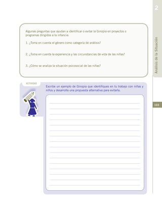 103
Algunas preguntas que ayudan a identificar o evitar la Ginopia en proyectos o
programas dirigidos a la infancia:
1. ¿Toma en cuenta el género como categoría de análisis?
2. ¿Toma en cuenta la experiencia y las circunstancias de vida de las niñas?
3. ¿Cómo se analiza la situación psicosocial de las niñas?
ACTIVIDAD
Escribe un ejemplo de Ginopia que identifiques en tu trabajo con niñas y
niños y desarrolla una propuesta alternativa para evitarla.
AnálisisdelaSituación
2
 