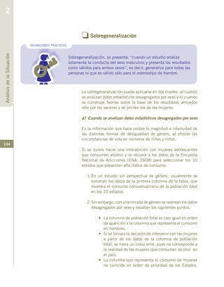 104
o Sobregeneralización
Sobregeneralización, se presenta: “cuando un estudio analiza
solamente la conducta del sexo masculino y presenta los resultados
como válidos para ambos sexos”, es decir, generaliza para todas las
personas lo que es válido sólo para el estereotipo de hombre.
DEFINICIONES PRACTICAS
La sobregeneralización puede aplicarse en dos niveles: a) cuando
se analizan datos estadísticos desagregados por sexo y b) cuando
se construye teorías sobre la base de los resultados arrojados
sólo por los varones y se omiten los de las mujeres.
a) Cuando se analizan datos estadísticos desagregados por sexo
Es la información que hace visible la magnitud e intensidad de
las distintas formas de desigualdad de género, al ofrecer las
circunstancias de vida en números de niñas y niños.
Si se quiere hacer una intervención con mujeres adolescentes
que consumen alcohol y se recurre a los datos de la Encuesta
Nacional de Adicciones (ENA, 2008) para seleccionar los 10
estados que presentan alto índice de consumo:
1.	En un estudio sin perspectiva de género, usualmente se
tomarían los datos de la primera columna de la tabla, que
muestra el consumo consuetudinario de la población total
en los 10 estados.
2.	Sin embargo, con una mirada de género se rastrean los datos
desagregados por sexo y resaltan los siguientes puntos:
•	 La columna de población total es casi igual en orden
de aparición a la columna que representa el consumo
en hombres.
•	 Si se tomara la decisión de intervenir con las mujeres
a partir de los datos de la columna de población
total, se haría un craso error, pues no corresponde a
la realidad de las mujeres que consumen alcohol en
el país.
•	 La columna que representa el consumo de mujeres
no coincide en orden de prioridad de los Estados.
AnálisisdelaSituación
2
 