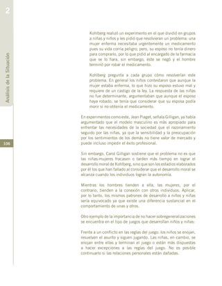 106
Kohlberg realizó un experimento en el que dividió en grupos
a niñas y niños y les pidió que resolvieran un problema: una
mujer enferma necesitaba urgentemente un medicamento
pues su vida corría peligro; pero, su esposo no tenía dinero
para comprarlo, por lo que pidió al encargado de la farmacia
que se lo fiara, sin embargo, éste se negó y el hombre
terminó por robar el medicamento.
Kohlberg pregunta a cada grupo cómo resolverían este
problema. En general los niños contestaron que aunque la
mujer estaba enferma, lo que hizo su esposo estuvo mal y
requiere de un castigo de la ley. La respuesta de las niñas
no fue determinante, argumentaban que aunque el esposo
haya robado, se tenía que considerar que su esposa podía
morir si no obtenía el medicamento.
En experimentos como este, Jean Piaget, señala Gilligan, ya había
argumentado que el modelo masculino es más apropiado para
enfrentar las necesidades de la sociedad que el razonamiento
seguido por las niñas, ya que la sensibilidad y la preocupación
por los sentimientos de los demás no tiene valor de mercado y
puede incluso impedir el éxito profesional.
Sin embargo, Carol Gilligan sostiene que el problema no es que
las niñas-mujeres fracasen o tarden más tiempo en lograr el
desarrollo moral de Kohlberg, sino que son los estadios elaborados
por él los que han fallado al considerar que el desarrollo moral se
alcanza cuando los individuos logran la autonomía.
Mientras los hombres tienden a ella, las mujeres, por el
contrario, tienden a la conexión con otros individuos. Aplicar,
por lo tanto, los mismos patrones de desarrollo a niños y niñas
sería equivocado ya que existe una diferencia sustancial en el
comportamiento de unas y otros.
Otro ejemplo de la importancia de no hacer sobregeneralizaciones
se encuentra en el tipo de juegos que desarrollan niños y niñas:
Frente a un conflicto en las reglas del juego: los niños se enojan,
resuelven el asunto y siguen jugando. Las niñas, en cambio, se
enojan entre ellas y terminan el juego o están más dispuestas
a hacer excepciones a las reglas del juego. No es posible
continuarlo si las relaciones personales están dañadas.
AnálisisdelaSituación
2
 