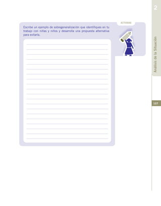 107
ACTIVIDAD
Escribe un ejemplo de sobregeneralización que identifiques en tu
trabajo con niñas y niños y desarrolla una propuesta alternativa
para evitarla.
AnálisisdelaSituación
2
 