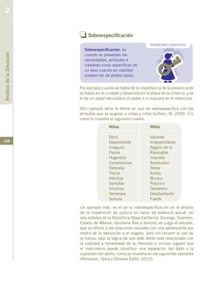 108
Por ejemplo cuando se habla de la importancia de la presencia de
la madre en el cuidado y desarrollo en la etapa de la infancia, y se
le da un papel secundario al padre o ni siquiera se le menciona.
Otro ejemplo sería la forma en que se sobreespecifica con los
atributos que se asignan a niñas y niños (Leñero, M. 2009: 21)
como lo muestra el siguiente cuadro.
Niñas
Dócil
Dependiente
Insegura
Pasiva
Hogareña
Comprensiva
Delicada
Tierna
Afectiva
Sensible
Intuitiva
Temerosa
Sumisa
Niños
Valiente
Independiente
Seguro de sí
Razonable
Inquieto
Aventurero
Tenaz
Activo
Brusco
Práctico
Temerario
Desobediente
Fuerte
o Sobreespecificación
DEFINICIONES PRACTICAS
Sobreespecificación: es
cuando se presentan las
necesidades, actitudes e
intereses como específicas de
un sexo cuando en realidad
pueden ser de ambos sexos.
Un ejemplo más, es el de la sobreespecificación en el ámbito
de la impartición de justicia en casos de violencia sexual: en
seis estados de la República (Baja California, Durango, Guerrero,
Estado de México, Quintana Roo y Sonora) se juzga el estupro,
que se refiere a las relaciones sexuales con una adolescente por
medio de la seducción o el engaño, pero sin recurrir al uso de
la fuerza, bajo la lógica de que este delito está relacionado con
la castidad y honestidad de la ofendida e incluso sugiere que
el matrimonio puede constituir una reparación del daño y la
supresión del delito, como se muestra en los siguientes ejemplos
(Reneaum, Tania y Olivares Edith, 2010).
AnálisisdelaSituación
2
 