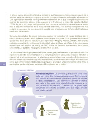 10
EJEMPLO
DEFINICIONES PRÁCTICAS
Estereotipos de género: Las creencias y atribuciones sobre cómo
debe ser y cómo debe comportarse cada género. Con frecuencia
son simplificaciones excesivas que reflejan prejuicios, clichés
e ideas preconcebidas. Los estereotipos generan dicotomía
por tratar a los sexos como diametralmente opuestos y no
con características parecidas. El estereotipo de género logra
convertirse en un hecho social tan fuerte que llega a creerse
que es algo natural.
Dependientes
• Débiles
• Sentimentales
Independientes
• Fuertes
• Racionales
El género es una actuación reiterada y obligatoria que las personas realizamos como parte de la
práctica social para estar en congruencia con las normas sociales que se imponen a los cuerpos.
Esto significa que estamos en un performance constante en el que se negocian posibilidades
abiertas de expresión, algunas más apegadas a lo tradicional y otras más alejadas (Buttler,
2001). Es decir, un cuerpo biológicamente más cercano a un varón no necesariamente adopta
todo el esquema construido de la masculinidad tradicional; y un cuerpo biológicamente más
cercano a una mujer no necesariamente adopta todo el esquema de la feminidad tradicional
construido socialmente.
De hecho los estudios de género comienzan cuando no coinciden “el cuerpo biológico con el
comportamiento que la sociedad espera de una mujer y de un hombre, por lo que se va descubriendo
que se trata de un proceso no natural, sino aprendido” (Melgar y Piñones, 2008:6). Por lo tanto,
cualquier generalización en términos de identidad, sobre la vida de las niñas y de los niños, puede
no ser cierta para algunas de ellas y de ellos, ya que las personas son resultado de su propia
circunstancia, y pueden o no apegarse a las normas sociales.
Las personas se constituyen por el cuerpo que poseen, porque el sexo con el que se nace marca las
experiencias de vida, así como el color de la piel y la apariencia, las edades por las que transitan, la
clase social, la orientación sexual y la religión o ausencia de la misma, entre otras. Estos elementos
dan una imagen de sí mismas/os y colocan simbólica y materialmente en un lugar de la estructura
social que entraña desigualdades sociales porque se privilegian unas condiciones sobre otras, lo
que implica que las relaciones humanas están mediadas por el poder.
 