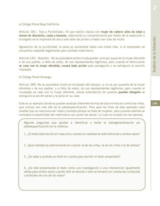 109
a) Código Penal Baja California
Artículo 182.- Tipo y Punibilidad.- Al que realice cópula con mujer de catorce años de edad y
menor de dieciocho, casta y honesta, obteniendo su consentimiento por medio de la seducción o
el engaño se le impondrá de dos a seis años de prisión y hasta cien días de multa.
Agravación de la punibilidad: la pena se aumentará hasta una mitad más, si el estuprador se
encuentra impedido legalmente para contraer matrimonio.
Artículo 183.- Querella.- No se procederá contra el estuprador, sino por queja de la mujer ofendida
o de sus padres, a falta de estos, de sus representantes legítimos; pero cuando el delincuente
se case con la mujer ofendida, cesará toda acción para perseguirlo o se extinguirá la sanción
impuesta.
b) Código Penal Durango:
Artículo 389. No se procederá contra el inculpado del estupro, si no es por querella de la mujer
ofendida o de sus padres, o a falta de estos, de sus representantes legítimos; pero cuando el
inculpado se case con la mujer ofendida, previa autorización de quienes puedan otorgarla se
extinguirá la acción penal y la pena en su caso.
Este es un ejemplo donde se pueden analizar diferentes formas de discriminación contra las niñas,
que incluso van más allá de la sobreespecificación. Pero para los fines de este apartado cabe
resaltar que se menciona ser casta y honesta porque se trata de mujeres, para quienes además se
considera la posibilidad del matrimonio con quien las abusó. Lo cual no sucede con los varones.
Algunas preguntas que ayudan a identificar o evitar la sobregeneralización y/o
sobreespecificación en la infancia:
1. ¿El texto está escrito en masculino cuando en realidad se está refiriendo a ambos sexos?
2. ¿Qué realidad se está tomando en cuenta: la de las niñas, la de los niños o la de ambos?
3. ¿Se sabe a quiénes se tomó en cuenta para escribir el texto presentado?
4. ¿Se está presentando el texto como una investigación o una intervención igualmente
válida para ambos sexos cuando sólo se estudió o sólo se tomaron en cuenta las conductas
y actitudes de uno de los sexos?
AnálisisdelaSituación
2
 