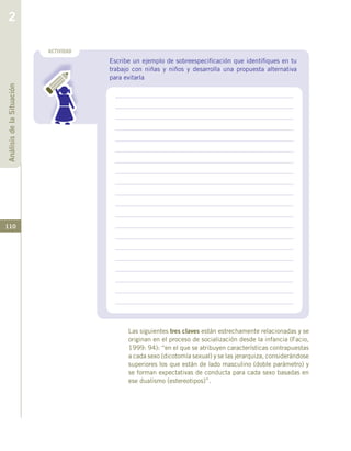 110
Las siguientes tres claves están estrechamente relacionadas y se
originan en el proceso de socialización desde la infancia (Facio,
1999: 94): “en el que se atribuyen características contrapuestas
a cada sexo (dicotomía sexual) y se las jerarquiza, considerándose
superiores los que están de lado masculino (doble parámetro) y
se forman expectativas de conducta para cada sexo basadas en
ese dualismo (estereotipos)”.
ACTIVIDAD
Escribe un ejemplo de sobreespecificación que identifiques en tu
trabajo con niñas y niños y desarrolla una propuesta alternativa
para evitarla
AnálisisdelaSituación
2
 