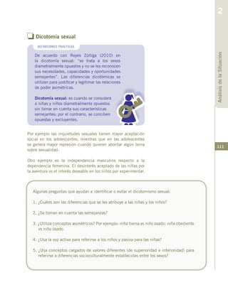 111
o Dicotomía sexual
De acuerdo con Reyes Zúñiga (2010) en
la dicotomía sexual: “se trata a los sexos
diametralmente opuestos y no se les reconocen
sus necesidades, capacidades y oportunidades
semejantes”. Las diferencias dicotómicas se
utilizan para justificar y legitimar las relaciones
de poder asimétricas.
Dicotomía sexual: es cuando se considera
a niñas y niños diametralmente opuestos
sin tomar en cuenta sus características
semejantes; por el contrario, se conciben
opuestas y excluyentes.
DEFINICIONES PRACTICAS
Algunas preguntas que ayudan a identificar o evitar el dicotomismo sexual:
1. ¿Cuáles son las diferencias que se les atribuye a las niñas y los niños?
2. ¿Se toman en cuenta las semejanzas?
3. ¿Utiliza conceptos asimétricos? Por ejemplo: niña tierna vs niño osado; niña obediente
vs niño osado.
4. ¿Usa la voz activa para referirse a los niños y pasiva para las niñas?
5. ¿Usa conceptos cargados de valores diferentes (de superioridad e inferioridad) para
referirse a diferencias socioculturalmente establecidas entre los sexos?
Por ejemplo las inquietudes sexuales tienen mayor aceptación
social en los adolescentes; mientras que en las adolescentes
se genera mayor represión cuando quieren abordar algún tema
sobre sexualidad.
Otro ejemplo es la independencia masculina respecto a la
dependencia femenina. El desinterés aceptado de las niñas por
la aventura vs el interés deseable en los niños por experimentar.
AnálisisdelaSituación
2
 