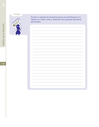 112
ACTIVIDAD
Escribe un ejemplo de dicotomía sexual que identifiques en tu
trabajo con niñas y niños y desarrolla una propuesta alternativa
para evitarla
AnálisisdelaSituación
2
 