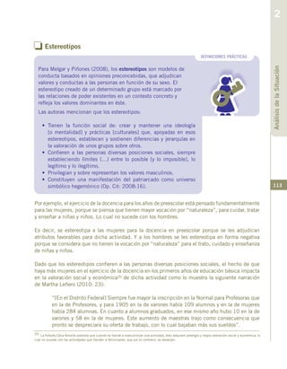 113
o Estereotipos
20 La filósofa Celia Amorós sostiene que cuando se tiende a masculinizar una actividad, ésta adquiere prestigio y mayor valoración social y económica; lo
cual no sucede con las actividades que tienden a feminizarse, que por el contrario, se devalúan.
Por ejemplo, el ejercicio de la docencia para los años de preescolar está pensado fundamentalmente
para las mujeres, porque se piensa que tienen mayor vocación por “naturaleza”, para cuidar, tratar
y enseñar a niñas y niños. Lo cual no sucede con los hombres.
Es decir, se estereotipa a las mujeres para la docencia en preescolar porque se les adjudican
atributos favorables para dicha actividad. Y a los hombres se les estereotipa en forma negativa
porque se considera que no tienen la vocación por “naturaleza” para el trato, cuidado y enseñanza
de niñas y niños.
Dado que los estereotipos confieren a las personas diversas posiciones sociales, el hecho de que
haya más mujeres en el ejercicio de la docencia en los primeros años de educación básica impacta
en la valoración social y económica20 de dicha actividad como lo muestra la siguiente narración
de Martha Leñero (2010: 23):
“[En el Distrito Federal] Siempre fue mayor la inscripción en la Normal para Profesoras que
en la de Profesores, y para 1905 en la de varones había 109 alumnos y en la de mujeres
había 284 alumnas. En cuanto a alumnos graduados, en ese mismo año hubo 10 en la de
varones y 58 en la de mujeres. Este aumento de maestras trajo como consecuencia que
pronto se despreciara su oferta de trabajo, con lo cual bajaban más sus sueldos”.
DEFINICIONES PRÁCTICAS
Para Melgar y Piñones (2008), los estereotipos son modelos de
conducta basados en opiniones preconcebidas, que adjudican
valores y conductas a las personas en función de su sexo. El
estereotipo creado de un determinado grupo está marcado por
las relaciones de poder existentes en un contexto concreto y
refleja los valores dominantes en éste.
AnálisisdelaSituación
2
Las autoras mencionan que los estereotipos:
•	 Tienen la función social de: crear y mantener una ideología
[o mentalidad] y prácticas [culturales] que, apoyadas en esos
estereotipos, establecen y sostienen diferencias y jerarquías en
la valoración de unos grupos sobre otros.
•	 Confieren a las personas diversas posiciones sociales, siempre
estableciendo límites (…) entre lo posible [y lo imposible], lo
legítimo y lo ilegítimo.
•	 Privilegian y sobre representan los valores masculinos.
•	 Constituyen una manifestación del patriarcado como universo
simbólico hegemónico (Op. Cit: 2008:16).
 