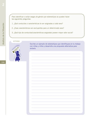 114
ACTIVIDAD
Escribe un ejemplo de estereotipos que identifiques en tu trabajo
con niñas y niños y desarrolla una propuesta alternativa para
evitarla
Para identificar o evitar sesgos de género por estereotipos se pueden hacer
las siguientes preguntas:
1. ¿Qué conductas o características le son asignadas a cada sexo?
2. ¿Esas características son excluyentes para un determinado sexo?
3. ¿Qué tipo de conductas/características asignadas poseen mayor valor social?
AnálisisdelaSituación
2
 