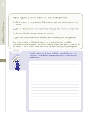 116
ACTIVIDAD
Escribe un ejemplo de doble parámetro que identifiques en tu
trabajo con niñas y niños y desarrolla una propuesta alternativa
para evitarla
Algunas preguntas que ayudan a identificar o evitar el doble parámetro:
1. ¿Cómo se valora el hecho analizado? ¿Es diferente para cada uno de los sexos o es
similar?
2. ¿Se parte de estereotipos con respecto a los roles que debe desempeñar cada sexo?
3. ¿Se parte de la idea de que los sexos son opuestos?
4. ¿Se hacen valoraciones morales diferentes dependiendo del sexo de la persona?
Una forma de evitar el doble parámetro es que el análisis tome en cuenta las
diferencias entre niñas y niños, sin que eso implique desventaja o perjuicio para una de
las partes. Es decir, implica poner atención en los prejuicios asignados por el género.
AnálisisdelaSituación
2
 