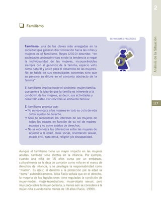 117
o Familismo
DEFINICIONES PRÁCTICAS
Aunque el familismo tiene un mayor impacto en las mujeres
adultas, también tiene efectos en la infancia. Por ejemplo,
cuando una niña de 15 años cursa por un embarazo,
culturalmente se le deja de concebir como niña en el marco de
derechos de infancia, y se privilegia la responsabilidad como
“madre”. Es decir, el derecho a la protección por la edad se
“borra” automáticamente. Alda Facio señala que en el derecho,
la mayoría de las legislaciones tiene reguladas la condición de
mujer-madre, mujer-reproductora, mujer-objeto sexual, pero
muy poco sobre la mujer-persona, y menos aún se considera a la
mujer-niña cuando tiene menos de 18 años (Facio, 1999).
AnálisisdelaSituación
2
Familismo: una de las claves más arraigadas en la
sociedad que generan discriminación hacia las niñas y
mujeres es el familismo. Reyes (2010) describe: “en
sociedades androcéntricas existe la tendencia a negar
la individualidad de las mujeres, incorporándolas
siempre con el genérico de la familia; espacio visto
como natural y único para el desarrollo de las mujeres.
No se habla de sus necesidades concretas sino que
su persona se diluye en el conjunto abstracto de la
familia”.
El familismo implica hacer el sinónimo: mujer=familia,
que genera la idea de que la familia es inherente a la
condición de las mujeres, es decir, sus actividades y
desarrollo están circunscritas al ambiente familiar.
El familismo provoca que:
• No se reconozca a las mujeres en todo su ciclo de vida
como sujetos de derecho.
• Sólo se reconozcan los intereses de las mujeres de
todas las edades en función de su rol de madres-
esposas y no como sujetos de derechos.
• No se reconozca las diferencias entre las mujeres de
acuerdo a la edad, clase social, orientación sexual,
estado civil, raza-etnia, religión y/o discapacidad.
 