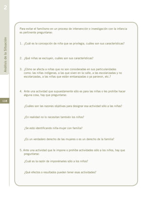 118
Para evitar el familismo en un proceso de intervención o investigación con la infancia
es pertinente preguntarse:
1.	 ¿Cuál es la concepción de niña que se privilegia, cuáles son sus características?
2.	 ¿Qué niñas se excluyen, cuáles son sus características?
3.	 ¿Cómo se afecta a niñas que no son consideradas en sus particularidades
como: las niñas indígenas, a las que viven en la calle, a las escolarizadas y no
escolarizadas, a las niñas que están embarazadas o ya parieron, etc.?
4.	 Ante una actividad que supuestamente sólo es para las niñas o les prohíbe hacer
alguna cosa, hay que preguntarse:
¿Cuáles son las razones objetivas para designar esa actividad sólo a las niñas?
¿En realidad no lo necesitan también los niños?
¿Se está identificando niña-mujer con familia?
¿Es un verdadero derecho de las mujeres o es un derecho de la familia?
5. Ante una actividad que le impone o prohíbe actividades sólo a los niños, hay que
preguntarse:
¿Cuál es la razón de imponérseles sólo a los niños?
¿Qué efectos o resultados pueden tener esas actividades?
AnálisisdelaSituación
2
 
