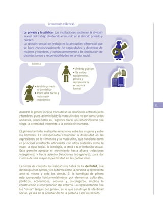 11
• Ámbito público
• Se valora
socialmente,
genera y
representa la
economía
formal
Lo privado y lo público: Las instituciones sostienen la división
sexual del trabajo dividiendo el mundo en el ámbito privado y
público.
La división sexual del trabajo es la atribución diferencial que
se hace convencionalmente de capacidades y destrezas de
mujeres y hombres, y consecuentemente a la distribución de
distintas tareas y responsabilidades en la vida social.
DEFINICIONES PRÁCTICAS
EJEMPLO
• Ámbito privado
o doméstico
• Poco valor social y
nulo valor
económico
Analizar el género incluye considerar las relaciones entre mujeres
y hombres, pues la feminidad y la masculinidad no son constructos
unitarios. Concebirlos así, significa hacer un reduccionismo que
niega la diversidad inherente a la condición humana.
El género también analiza las relaciones entre las mujeres y entre
los hombres. Es indispensable considerar la diversidad en las
expresiones de lo femenino y lo masculino, que funciona como
el principal constructo articulador con otros sistemas como la
edad, la clase social, la ideología, la etnia o la orientación sexual.
Esto permite apreciar el movimiento hacia afuera (relaciones
intergénero) y hacia adentro (relaciones intragénero), para dar
cuenta de una mayor especificidad en las poblaciones.
La forma de concebir la realidad nos habla de la identidad, que
define quiénes somos, y es la forma como la persona se representa
ante sí misma y ante los demás. Si la identidad de género
está compuesta fundamentalmente por elementos culturales,
políticos, económicos, sociales y psicológicos, implica la
construcción e incorporación del entorno. La representación que
los “otros” tengan del género, es lo que construye la identidad
social, ya sea en la aprobación de la persona o en su rechazo.
 