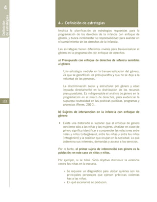 122
4.- Definición de estrategias
Implica la planificación de estrategias requeridas para la
programación de los derechos de la infancia con enfoque de
género, y busca incrementar la responsabilidad para avanzar en
el cumplimiento de los derechos de la infancia.
Las estrategias tienen diferentes niveles para transversalizar el
género en la programación con enfoque de derechos:
a) Presupuesto con enfoque de derechos de infancia sensibles
al género
Una estrategia medular en la transversalización del género,
es que se garanticen los presupuestos y que no se deje a la
voluntad de las personas.
La discriminación social y estructural por género y edad
impacta directamente en la distribución de los recursos
presupuestales. Es indispensable el análisis de género en la
programación en el marco de derechos, para evidenciar la
supuesta neutralidad en las políticas públicas, programas y
proyectos (Reyes, 2010).
b) Sujetos de intervención en la infancia con enfoque de
género
•	 Existe una distorsión al suponer que el enfoque de género
concierne sólo a las niñas y las mujeres. Analizar en clave de
género significa identificar y comprender las relaciones entre
niñas y niños (intergénero), entre las niñas y entre los niños
(intragénero) y la posición que ocupan en la sociedad. Lo que
determina sus intereses, demandas y acceso a los servicios.
Por lo tanto, el primer sujeto de intervención con género es la
población: en este caso de niñas y niños.
Por ejemplo, si se tiene como objetivo disminuir la violencia
contra las niñas en la escuela.
» Se requiere un diagnóstico para ubicar quiénes son los
principales personajes que ejercen prácticas violentas
hacia las niñas.
»	 En qué escenarios se producen.
Definición
deestrategias4
 