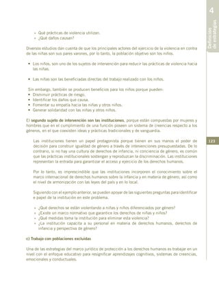 123
»	 Qué prácticas de violencia utilizan.
»	 ¿Qué daños causan?
Diversos estudios dan cuenta de que los principales actores del ejercicio de la violencia en contra
de las niñas son sus pares varones, por lo tanto, la población objetivo son los niños.
•	 Los niños, son uno de los sujetos de intervención para reducir las prácticas de violencia hacia
las niñas.
•	 Las niñas son las beneficiadas directas del trabajo realizado con los niños.
Sin embargo, también se producen beneficios para los niños porque pueden:
•	 Disminuir prácticas de riesgo.
•	 Identificar los daños que causa.
•	 Fomentar su empatía hacia las niñas y otros niños.
•	 Generar solidaridad con las niñas y otros niños.
El segundo sujeto de intervención son las instituciones, porque están compuestas por mujeres y
hombres que en el cumplimiento de una función poseen un sistema de creencias respecto a los
géneros, en el que coexisten ideas y prácticas tradicionales y de vanguardia.
Las instituciones tienen un papel protagonista porque tienen en sus manos el poder de
decisión para construir igualdad de género a través de intervenciones presupuestadas. De lo
contrario, si no hay una cultura de derechos de infancia, ni conciencia de género, es común
que las prácticas institucionales sostengan y reproduzcan la discriminación. Las instituciones
representan la entrada para garantizar el acceso y ejercicio de los derechos humanos.
Por lo tanto, es imprescindible que las instituciones incorporen el conocimiento sobre el
marco internacional de derechos humanos sobre la infancia y en materia de género, así como
el nivel de armonización con las leyes del país y en lo local.
Siguiendo con el ejemplo anterior, se pueden apoyar de las siguientes preguntas para identificar
e papel de la institución en este problema.
»	 ¿Qué derechos se están violentando a niñas y niños diferenciados por género?
»	 ¿Existe un marco normativo que garantice los derechos de niñas y niños?
»	 ¿Qué medidas toma la institución para eliminar esta violencia?
»	¿La institución capacita a su personal en materia de derechos humanos, derechos de
infancia y perspectiva de género?
c) Trabajo con poblaciones excluidas
Una de las estrategias del marco jurídico de protección a los derechos humanos es trabajar en un
nivel con el enfoque educativo para resignificar aprendizajes cognitivos, sistemas de creencias,
emocionales y conductuales.
Definición
deestrategias
4
 