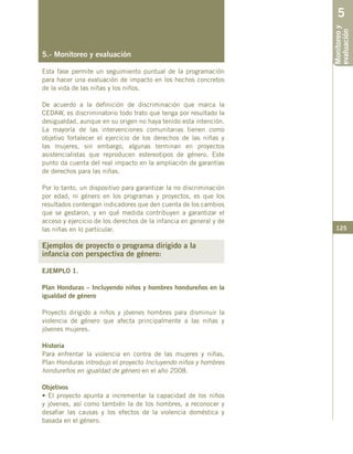 125
5.- Monitoreo y evaluación
Esta fase permite un seguimiento puntual de la programación
para hacer una evaluación de impacto en los hechos concretos
de la vida de las niñas y los niños.
De acuerdo a la definición de discriminación que marca la
CEDAW, es discriminatorio todo trato que tenga por resultado la
desigualdad, aunque en su origen no haya tenido esta intención.
La mayoría de las intervenciones comunitarias tienen como
objetivo fortalecer el ejercicio de los derechos de las niñas y
las mujeres, sin embargo, algunas terminan en proyectos
asistencialistas que reproducen estereotipos de género. Este
punto da cuenta del real impacto en la ampliación de garantías
de derechos para las niñas.
Por lo tanto, un dispositivo para garantizar la no discriminación
por edad, ni género en los programas y proyectos, es que los
resultados contengan indicadores que den cuenta de los cambios
que se gestaron, y en qué medida contribuyen a garantizar el
acceso y ejercicio de los derechos de la infancia en general y de
las niñas en lo particular.
Ejemplos de proyecto o programa dirigido a la
infancia con perspectiva de género:
EJEMPLO 1.
Plan Honduras – Incluyendo niños y hombres hondureños en la
igualdad de género
Proyecto dirigido a niños y jóvenes hombres para disminuir la
violencia de género que afecta principalmente a las niñas y
jóvenes mujeres.
Historia
Para enfrentar la violencia en contra de las mujeres y niñas,
Plan Honduras introdujo el proyecto Incluyendo niños y hombres
hondureños en igualdad de género en el año 2008.
Objetivos
• El proyecto apunta a incrementar la capacidad de los niños
y jóvenes, así como también la de los hombres, a reconocer y
desafiar las causas y los efectos de la violencia doméstica y
basada en el género.
Monitoreoy
evaluación
5
 
