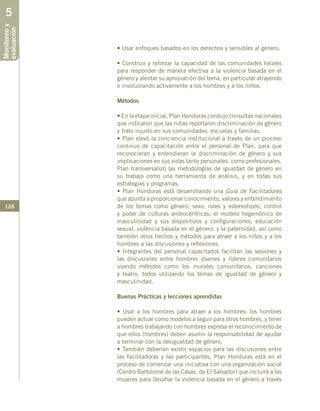 126
• Usar enfoques basados en los derechos y sensibles al género.
• Construir y reforzar la capacidad de las comunidades locales
para responder de manera efectiva a la violencia basada en el
género y alentar su apropiación del tema, en particular atrayendo
e involucrando activamente a los hombres y a los niños.
Métodos
• En la etapa inicial, Plan Honduras condujo consultas nacionales
que indicaron que las niñas reportaron discriminación de género
y trato injusto en sus comunidades, escuelas y familias.
• Plan elevó la conciencia institucional a través de un proceso
continuo de capacitación entre el personal de Plan, para que
reconocieran y entendieran la discriminación de género y sus
implicaciones en sus vidas tanto personales, como profesionales.
Plan transversalizó las metodologías de igualdad de género en
su trabajo como una herramienta de análisis, y en todas sus
estrategias y programas.
• Plan Honduras está desarrollando una Guía de Facilitadores
que apunta a proporcionar conocimiento, valores y entendimiento
de los temas como género; sexo; roles y estereotipos; control
y poder de culturas androcéntricas; el modelo hegemónico de
masculinidad y sus dispositivos y configuraciones; educación
sexual; violencia basada en el género; y la paternidad, así como
también otros hechos y métodos para atraer a los niños y a los
hombres a las discusiones y reflexiones.
• Integrantes del personal capacitados facilitan las sesiones y
las discusiones entre hombres jóvenes y líderes comunitarios
usando métodos como los murales comunitarios, canciones
y teatro, todos utilizando los temas de igualdad de género y
masculinidad.
Buenas Prácticas y lecciones aprendidas
• Usar a los hombres para atraer a los hombres: los hombres
pueden actuar como modelos a seguir para otros hombres, y tener
a hombres trabajando con hombres expresa el reconocimiento de
que ellos (hombres) deben asumir la responsabilidad de ayudar
a terminar con la desigualdad de género.
• También deberían existir espacios para las discusiones entre
las facilitadoras y las participantes. Plan Honduras está en el
proceso de comenzar una iniciativa con una organización social
(Centro Bartolomé de las Casas, de El Salvador) que incluirá a las
mujeres para desafiar la violencia basada en el género a través
Monitoreoy
evaluación5
 