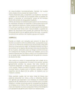 127
de masculinidades reconceptualizadas, llamada: las mujeres
como aliadas de los procesos de masculinidad.
• Estar preparados para, y responder a la resistencia: reconocer
y trabajar con los miedos de los hombres sobre la igualdad de
género, y reconocer la ‘victimización’ propia de los hombres
dentro del contexto de desigualdad de género.
• Antes de empezar los talleres/la participación con los hombres,
es importante alinearse con personas o instituciones socias que
sean capaces de coordinar y liderar procesos de largo plazo.
• Es vital que cuando se cuenta con participación de hombres
y niños para tratar temas como masculinidades e igualdad de
género las discusiones sean guiadas por contenido feminista y
enmarcado dentro de una agenda política feminista, incluyendo
la rendición de cuentas a las mujeres y grupos de mujeres.
EJEMPLO 2
Cuando se diseña una campaña para prevenir el abuso de
alcohol y la violencia entre las adolescentes, la propuesta es que
junto con la información necesaria que se les brinda a ellas para
disminuir situaciones de riesgo, la campaña también se dirija a
los hombres con el objetivo de promover entre ellos los derechos
de las mujeres, reeducarlos para que tengan conciencia de que
los cuerpos de las mujeres se tienen que respetar, que es una
persona diferente pero no inferior a ellos y sin su consentimiento
no se puede tocar, independientemente del grado de consumo
de alcohol de ellas.
Esto implica no centrar la responsabilidad del cuidado de su
persona sólo en la adolescente, sin aludir a los varones, quienes
generalmente cometen los abusos. Con ellos también es
importante desarrollar un trabajo que apoye el proceso dirigido
a las mujeres. Desde el análisis de género cualquier tema les
incumbe tanto a mujeres como a hombres, aunque el interés
específico sea de alguna de las partes, es necesario que se
involucre a ambos.
Estos ejemplos pueden dar luz sobre líneas de trabajo que
podemos desarrollar con niñas y niños en diferentes ámbitos
con agendas que respondan a sus intereses. En realidad estas
experiencias de intervención son muy recientes pues no existen
modelos ni recetas únicas para aplicar la perspectiva de género
en el trabajo con la infancia. Por lo que se precisa diseñar bajo el
marco de derechos humanos propuestas teórico-metodológicas
con perspectiva de género para mejorar las intervenciones.
Monitoreoy
evaluación
5
 