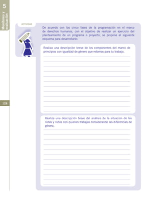 128
ACTIVIDAD
Monitoreoy
evaluación5
De acuerdo con las cinco fases de la programación en el marco
de derechos humanos, con el objetivo de realizar un ejercicio del
planteamiento de un programa o proyecto, se propone el siguiente
esquema para desarrollarlo:
Realiza una descripción breve del análisis de la situación de las
niñas y niños con quienes trabajas considerando las diferencias de
género.
Realiza una descripción breve de los componentes del marco de
principios con igualdad de género que retomas para tu trabajo.
 