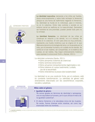 12
Mitos sobre el género:
• Igualdad de género:
No somos iguales en términos de identidad o semejanza;
sino en equivalencia humana, por lo que utiliza el marco de
la igualdad sustantiva2.
•	 El eterno femenino o la naturaleza única de las mujeres:
No existe. Somos diversas entre nosotras, así como hay
diversidad entre los hombres.
INFORMACIÓN
COMPLEMENTARIA
DEFINICIONES PRÁCTICAS
La identidad contempla (Garda, 2011):
• Cómo pensamos (sistemas de creencias)
• Cómo sentimos (emociones)
• Cómo actuamos (comportamientos legitimados o no)
• Cómo tratamos el cuerpo (vestimenta, cuidado,
uso de la sexualidad)
• Cómo entendemos la propia vida (subjetividad)
La identidad no es una condición finita, por el contrario, está
en constante transformación. La identidad de género está
directamente relacionada con las características corporales,
sociales y subjetivas.
2 La igualdad sustantiva considera la diversidad humana y las diferentes circunstancias de vida de las personas para poder acceder y disfrutar plenamente
de los derechos
La identidad masculina: demanda a los niños ser fuertes,
duros emocionalmente y, sobre todo rechazar lo femenino
porque es una forma de reafirmarse negando lo femenino.
Su identidad se funda en lo individual, para sí mismos,
no en lo colectivo. Entre más controla o somete en su
entorno social se reafirma en la masculinidad. Demostrar
ser hombres es una prioridad, pueden perder todo pero no
la virilidad.
La identidad femenina: La identidad de las niñas se
construye en relación a los demás, no a sí mismas. Se
funda en lo colectivo. El vivir para otros es muy profundo,
representa una huella mnémica que se origina en lo que
Maturana denomina la biología del amor, en la apuesta por la
vida, por el bienestar humano y el cuidado de los demás. Se
centra en el ser madres, ser compartidas, en la estética del
cuerpo, en ser nobles. Hay mayor entrenamiento histórico
para expresar lo emocional (Colín y Alpízar, 2011).
 