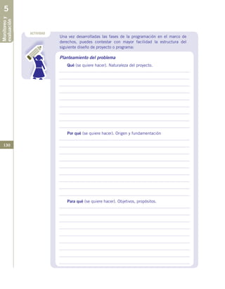 130
Una vez desarrolladas las fases de la programación en el marco de
derechos, puedes contestar con mayor facilidad la estructura del
siguiente diseño de proyecto o programa:
Planteamiento del problema
Qué (se quiere hacer). Naturaleza del proyecto.
Por qué (se quiere hacer). Origen y fundamentación
Para qué (se quiere hacer). Objetivos, propósitos.
ACTIVIDAD
Monitoreoy
evaluación5
 