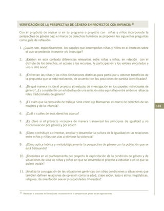 135
VERIFICACIÓN DE LA PERSPECTIVA DE GÉNERO EN PROYECTOS CON INFANCIA 21
Con el propósito de revisar si en tu programa o proyecto con niñas y niños incorporaste la
perspectiva de género bajo el marco de derechos humanos se proponen las siguientes preguntas
como guía de reflexión:
1. ¿Cuáles son, específicamente, los papeles que desempeñan niñas y niños en el contexto sobre
el que se pretende intervenir y/o investigar?
2.	 ¿Existen en este contexto diferencias relevantes entre niñas y niños, en relación con el
disfrute de los derechos, el acceso a los recursos, la participación y los valores vinculados a
uno u otro sexo?
3.	 ¿Enfrentan las niñas y los niños limitaciones distintas para participar u obtener beneficios de
la propuesta que se está realizando, de acuerdo con las posiciones de partida identificadas?
4.	 ¿De qué manera incide el proyecto y/o estudio de investigación en los papeles individuales de
género? ¿Es consistente con el objetivo de una relación más equitativa entre ambos o refuerza
roles tradicionales de género?
5.	 ¿Es claro que la propuesta de trabajo tiene como eje transversal el marco de derechos de las
mujeres y de la infancia?
6.	 ¿Cuál o cuáles de esos derechos abarca?
7.	 ¿Es claro si el proyecto incorpora de manera transversal los principios de igualdad y no
discriminación por género y por edad?
8.	 ¿Cómo contribuye a cimentar, ampliar y desarrollar la cultura de la igualdad en las relaciones
entre niños y niñas con vías a eliminar la violencia?
9.	 ¿Cómo aplica teórica y metodológicamente la perspectiva de género con la población que se
está trabajando?
10.	¿Considera en el planteamiento del proyecto la explicitación de la condición de género y de
situaciones de vida de niñas y niños en que se desarrolla el proceso a estudiar o en el que se
quiere incidir?
11.	 ¿Analiza la conjugación de las situaciones genéricas con otras condiciones y situaciones que
también definen relaciones de opresión como la edad, clase social, raza o etnia, lingüísticas,
religiosa, de orientación sexual y capacidades diferentes?
21 Basada en la propuesta de Daniel Cazés: Incorporación de la perspectiva de género en las organizaciones.
 