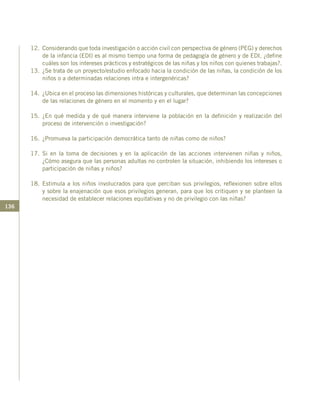 136
12.	 Considerando que toda investigación o acción civil con perspectiva de género (PEG) y derechos
de la infancia (EDI) es al mismo tiempo una forma de pedagogía de género y de EDI, ¿define
cuáles son los intereses prácticos y estratégicos de las niñas y los niños con quienes trabajas?.
13.	 ¿Se trata de un proyecto/estudio enfocado hacia la condición de las niñas, la condición de los
niños o a determinadas relaciones intra e intergenéricas?
14.	 ¿Ubica en el proceso las dimensiones históricas y culturales, que determinan las concepciones
de las relaciones de género en el momento y en el lugar?
15.	¿En qué medida y de qué manera interviene la población en la definición y realización del
proceso de intervención o investigación?
16.	 ¿Promueva la participación democrática tanto de niñas como de niños?
17.	Si en la toma de decisiones y en la aplicación de las acciones intervienen niñas y niños,
¿Cómo asegura que las personas adultas no controlen la situación, inhibiendo los intereses o
participación de niñas y niños?
18.	Estimula a los niños involucrados para que perciban sus privilegios, reflexionen sobre ellos
y sobre la enajenación que esos privilegios generan, para que los critiquen y se planteen la
necesidad de establecer relaciones equitativas y no de privilegio con las niñas?
 
