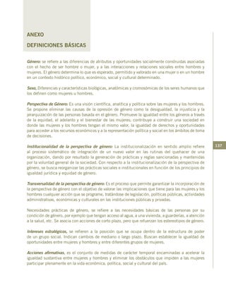 137
ANEXO
DEFINICIONES BÁSICAS
Género: se refiere a las diferencias de atributos y oportunidades socialmente construidas asociadas
con el hecho de ser hombre o mujer, y a las interacciones y relaciones sociales entre hombres y
mujeres. El género determina lo que es esperado, permitido y valorado en una mujer o en un hombre
en un contexto histórico político, económico, social y cultural determinado.
Sexo, Diferencias y características biológicas, anatómicas y cromosómicas de los seres humanos que
los definen como mujeres u hombres.
Perspectiva de Género: Es una visión científica, analítica y política sobre las mujeres y los hombres.
Se propone eliminar las causas de la opresión de género como la desigualdad, la injusticia y la
jerarquización de las personas basada en el género. Promueve la igualdad entre los géneros a través
de la equidad, el adelanto y el bienestar de las mujeres; contribuye a construir una sociedad en
donde las mujeres y los hombres tengan el mismo valor, la igualdad de derechos y oportunidades
para acceder a los recursos económicos y a la representación política y social en los ámbitos de toma
de decisiones.
Institucionalidad de la perspectiva de género: La institucionalización en sentido amplio refiere
al proceso sistemático de integración de un nuevo valor en las rutinas del quehacer de una
organización, dando por resultado la generación de prácticas y reglas sancionadas y mantenidas
por la voluntad general de la sociedad. Con respecto a la institucionalización de la perspectiva de
género, se busca reorganizar las prácticas sociales e institucionales en función de los principios de
igualdad jurídica y equidad de género.
Transversalidad de la perspectiva de género: Es el proceso que permite garantizar la incorporación de
la perspectiva de género con el objetivo de valorar las implicaciones que tiene para las mujeres y los
hombres cualquier acción que se programe, tratándose de legislación, políticas públicas, actividades
administrativas, económicas y culturales en las instituciones públicas y privadas.
Necesidades prácticas de género, se refiere a las necesidades básicas de las personas por su
condición de género, por ejemplo que tengan acceso al agua, a una vivienda, a guarderías, a atención
a la salud, etc. Se asocia con acciones de corto plazo, pero que refuerzan los estereotipos de género.
Intereses estratégicos, se refieren a la posición que se ocupa dentro de la estructura de poder
de un grupo social. Indican cambios de mediano o largo plazo. Buscan establecer la igualdad de
oportunidades entre mujeres y hombres y entre diferentes grupos de mujeres.
Acciones afirmativas, es el conjunto de medidas de carácter temporal encaminadas a acelerar la
igualdad sustantiva entre mujeres y hombres y eliminar los obstáculos que impiden a las mujeres
participar plenamente en la vida económica, política, social y cultural del país.
 