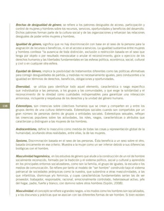 138
Brechas de desigualdad de género, se refiere a los patrones desiguales de acceso, participación y
control de mujeres y hombres sobre los recursos, servicios, oportunidades y beneficios del desarrollo.
Dichos patrones forman parte de la cultura social y de las organizaciones y refuerzan las relaciones
desiguales de poder entre mujeres y hombres.
Igualdad de género, significa que no hay discriminación con base en el sexo de la persona para la
asignación de recursos o beneficios, ni en el acceso a servicios. La igualdad sustantiva entre mujeres
y hombres conlleva “la ausencia de toda distinción, exclusión o restricción basada en el sexo que
tenga por objeto o por resultado menoscabar o anular el reconocimiento, goce o ejercicio de los
derechos humanos y las libertades fundamentales en las esferas política, económica, social, cultural
y civil o en cualquier otra esfera.
Equidad de Género, implica la posibilidad de tratamientos diferentes como las políticas afirmativas
para corregir desigualdades de partida, y medidas no necesariamente iguales, pero conducentes a la
igualdad en términos de derechos, beneficios, obligaciones y oportunidades.
Diversidad, se utiliza para identificar todo aquel elemento, característica o rasgo específico
que individualiza a las personas, a los grupos y las comunidades, y que exige la solidaridad y el
reconocimiento de la otredad como cualidades indispensables para garantizar una interacción
armoniosa, incluyente y respetuosa de los derechos y la unidad del género humano.
Estereotipos, son creencias sobre colectivos humanos que se crean y comparten en y entre los
grupos dentro de una cultura determinada. Estereotipos sociales cuando son compartidos por un
gran número de personas dentro de grupos o entidades sociales. Estereotipos sexuales, reflejan
las creencias populares sobre las actividades, los roles, rasgos, características o atributos que
caracterizan y distinguen a las mujeres de los hombres.
Androcentrismo, define lo masculino como medida de todas las cosas y representación global de la
humanidad, ocultando otras realidades, entre ellas, la de las mujeres.
Sexismo, Discriminación basada en el sexo de las personas. Ésta beneficia a un sexo sobre el otro,
basada únicamente en ese criterio. Muestra a la mujer como un ser inferior debido a sus diferencias
biológicas con el hombre.
Masculinidad hegemónica, en los estudios de género que alude a la construcción de un rol de hombre
socialmente reconocido, formado por la tradición y el sistema político, social y cultural y aprendido
en los principales entornos socializadores, como son la familia, el grupo de iguales, la escuela o los
medios de comunicación. Se refiere por tanto al modelo de ”ser hombre” construido bajo el sistema
patriarcal de sociedades jerárquicas como la nuestra, que subordina a otras masculinidades, a las
que infantiliza, disminuye y/o feminiza, y cuyas características fundamentales serían las de ser
proveedor, trabajador, responsable, racional, emocionalmente controlado, heterosexual activo, jefe
del hogar, padre, fuerte y blanco, con dominio sobre otros hombres (Sipión, 2008).
Masculinidad, el concepto se refiere a grandes rasgos, a los modos como los hombres son socializados,
y a los discursos y prácticas que se asocian con las diferentes formas de ser hombre. Si bien existen
 