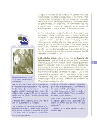 13
RELATO ADICIONAL
Sam, un niño de 5 años pidió a su mamá que
le comprara unas sandalias rosas para el primer
día de clases. Su madre le explicó que esos
zapatos estaban diseñados para niñas. Sin
embargo, Sam le argumentó que no importaba
puesto que los “Ninja” también pueden usar
zapatos rosas.
Al final la mamá aceptó y subió una foto de
Sam con sus sandalias a Facebook.
“Sin embargo, mi madre recibió cerca de 20
observaciones sobre la foto de varios miembros
de la familia, diciendo lo malo que era y que
cosas como esas le afectarían socialmente”,
FUENTE: http://bit.ly/19X1kp5
Recientemente una chica
publicó una historia sobre
su hermano:
señaló la usuaria de Facebook, agregando
que la más elocuente fue su tía abuela que
dijo: -esa mierda lo volverá gay.
La chica explicó que a Sam le gustó el
calzado porque estaba “hecho de cebra”,
que es su animal favorito.
“¿Qué dice la sociedad cuando un grupo
de adultos podría estar recibiendo una
lección de humanidad de niños en edad
preescolar?”.
La mayoría de la gente expresó apoyo al
pequeño Sam.
La lógica dicotómica de la identidad de género limita las
posibilidades de ser, hacer y desear. Desde el nacimiento, niñas
y niños reciben mensajes con los que introyectan el mundo
externo, que implica dinámicas complejas en las que interactúan
los pensamientos, las emociones, los comportamientos, las
formas de tratar y conducir el propio cuerpo; en síntesis, el
entendimiento de la vida de acuerdo al ser mujer u hombre.
Nombrar cada parte del cuerpo es fundamental desde los primeros
años de vida - con la intención de romper la escisión occidental
que separa el cuerpo de la mente - pues genera la oportunidad
de que niñas y niños se conciban como seres íntegros y aprendan
a temprana edad que las niñas son niñas porque tienen vulva,
ovarios y útero; y los niños son niños porque tienen pene y
testículos. Así, les resultará más fácil comprender que se puede
ser niño y ser niña de muchas formas, lo que reduce temores y
evita ver en su propio sexo restricciones que les puedan durar la
vida entera (Hernández, 2005).
La identidad de género, saberse niña o niño se da previo a la
identidad sexual, entre los dos y tres años de edad. Concepción
Jaramillo (2005:45) menciona que: “antes de saber que existen
los cuerpos sexuados y de ser conscientes del suyo, aprenden los
significados que la cultura otorga a lo femenino y lo masculino…
relacionan lo masculino y femenino no con el cuerpo, sino con
la apariencia, los vestidos, los colores, los juegos…” Esta es una
carga simbólica que genera miedo y angustia de no ser lo que
se espera de unas y otros. Los niños pueden temer dejar de ser
niños si juegan “cosas de niñas”, y las niñas de convertirse en
niños si se comportan como ellos.
 