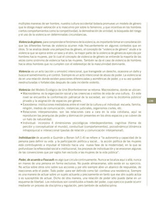 139
múltiples maneras de ser hombre, nuestra cultura occidental todavía promueve un modelo de género
que le otorga mayor valoración a lo masculino por sobre lo femenino, y que incentiva en los hombres
ciertos comportamientos como la competitividad, la demostración de virilidad, la búsqueda del riesgo
y el uso de la violencia en determinadas circunstancias.
Violenciadegénero,paracomprenderelfenómenodelaviolencia,esimportantetomarenconsideración
que las diferentes formas de violencia ocurren más frecuentemente en algunos contextos que en
otros. Si se analiza desde una perspectiva de género, el concepto de “violencia de género” alude a la
violencia que se ejerce entre un sexo y el otro, la mayor parte de la violencia de género es ejercida por
hombres hacia mujeres, por lo cual el concepto de violencia de género se entiende la mayoría de las
veces como sinónimo de violencia hacia las mujeres. También se da el caso de violencia de hombres
hacia otros hombres que no cumplen con el estereotipo de la masculinidad dominante.
Violencia: es un acto (acción u omisión) intencional, que transgrede un derecho, ocasiona un daño y
busca el sometimiento y el control. Siempre es un acto intencional de abuso de poder. La violencia se
da en una relación donde existen posiciones diferenciadas y asimétricas de poder, y a su vez quedan
reestructuradas o fortalecidas después de cada incidente violento.
Violencia: del Modelo Ecológico de Urie Bronfenbrenner se retoma: Macrosistema, donde se ubican:
•	Macrosistema: es la organización social y las creencias o estilos de vida de una cultura. En este
nivel se encuentra la conformación patriarcal de la sociedad, así como la dicotomía público/
privado y la asignación de espacios por género.
•	Exosistema: instituciones mediadoras entre el nivel de la cultura y el individual: escuela, familia,
religión, medios de comunicación, instancias judiciales, organismos civiles, etc.
•	Relaciones interpersonales: son las relaciones cara a cara en la vida cotidiana, aquí se
reproducen las jerarquías de poder y dominación presentes en los otros espacios y se cubren de
un halo de naturalidad.
•	Individual: incorpora 4 dimensiones psicológicas interdependientes: cognitiva (forma de
percibir y conceptualizar el mundo), conductual (comportamientos), psicodinámica (dinámica
intrapsíquica) e interaccional (pautas de relación y comunicación interpersonal).
Individuación de acuerdo a Guzmán y Bonan (s/f:1-4) se refiere a “la autonomía y capacidad de la
persona para definir su vida y la participación política y social… la acción política de las mujeres
está contribuyendo a impulsar el tránsito hacia una nueva fase de la modernidad, en la que se
profundizan la reflexividad social e institucional, los procesos de individuación y se erosionan algunas
de las convenciones que por siglos han excluido a las mujeres de la vida pública”.
Poder, de acuerdo a Foucault: es algo que circula continuamente. Nunca se localiza aquí o allá; nunca
en manos de una persona en forma exclusiva. No puede almacenarse; sólo existe en su ejercicio.
No actúa sobre otros sino sobre sus acciones y por ello siempre abre un abanico de respuestas, de
reacciones ante el poder. Todo poder -para ser definido como tal- conlleva una resistencia. Siempre
es una manera de actuar sobre un sujeto actuante y precisamente en tanto que ese otro sujeto actúa
o es susceptible de actuar. Dicho de otra manera, una relación de poder sólo puede darse en un
esquema de libertad. Los individuos son constituidos a través del poder, cuyo ejercicio puede ocurrir
mediante un proceso de disciplina y regulación, pero también de autodisciplina.
 