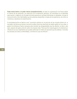 140
Poder desde dentro o el poder interno (empoderamiento): se basa en la generación de fuerza desde
el interior de las personas y se relaciona con la valoración personal. Se manifiesta en la habilidad
para resistir o negociar con el poder de otras personas al rechazar demandas no deseadas. Incluye el
reconocimiento y las habilidades que las personas desarrollan a través de la experiencia, de cómo se
mantiene y reproduce la subordinación.
El empoderamiento se definió como “promover cambios en la posición de las mujeres dentro de la
sociedad, de forma que tomen conciencia sobre cómo las relaciones de poder operan en sus vidas, y
ganen la confianza y fuerza necesaria para cambiar las desigualdades que les afectan, es decir, que
sean capaces de optar y decidir sobre sus propias vidas. Para que las mujeres ganen en autonomía e
influencia es muy importante que puedan participar en todos los procesos que les afectan, incluidos
los procesos de salud y enfermedad, y la forma en que se enfocan”.
 