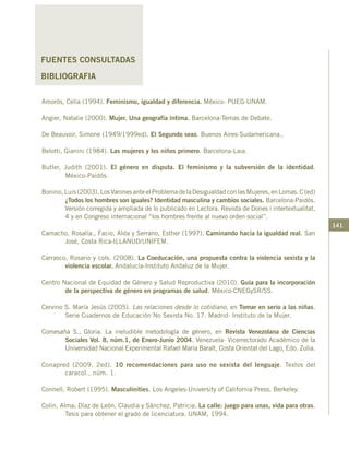 141
FUENTES CONSULTADAS
BIBLIOGRAFIA
Amorós, Celia (1994). Feminismo, igualdad y diferencia. México- PUEG-UNAM.
Angier, Natalie (2000). Mujer. Una geografía íntima. Barcelona-Temas de Debate.
De Beauvoir, Simone (1949/1999ed). El Segundo sexo. Buenos Aires-Sudamericana..
Belotti, Gianini (1984). Las mujeres y los niños primero. Barcelona-Laia.
Butler, Judith (2001). El género en disputa. El feminismo y la subversión de la identidad.
México-Paidós.
Bonino, Luis (2003). LosVaronesanteelProblemadelaDesigualdadconlasMujeres,enLomas.C(ed)
¿Todos los hombres son iguales? Identidad masculina y cambios sociales. Barcelona:Paidós.
Versión corregida y ampliada de lo publicado en Lectora. Revista de Dones i intertextualitat,
4 y en Congreso internacional “los hombres frente al nuevo orden social”.
		
Camacho, Rosalía., Facio, Alda y Serrano, Esther (1997). Caminando hacia la igualdad real. San
José, Costa Rica-ILLANUD/UNIFEM.
Carrasco, Rosario y cols. (2008). La Coeducación, una propuesta contra la violencia sexista y la
violencia escolar. Andalucía-Instituto Andaluz de la Mujer.
Centro Nacional de Equidad de Género y Salud Reproductiva (2010). Guía para la incorporación
de la perspectiva de género en programas de salud. México-CNEGySR/SS.
Cervino S. María Jesús (2005). Las relaciones desde lo cotidiano, en Tomar en serio a las niñas.
Serie Cuadernos de Educación No Sexista No. 17. Madrid- Instituto de la Mujer.
Comesaña S., Gloria. La ineludible metodología de género, en Revista Venezolana de Ciencias
Sociales Vol. 8, núm.1, de Enero-Junio 2004. Venezuela- Vicerrectorado Académico de la
Universidad Nacional Experimental Rafael María Baralt, Costa Oriental del Lago, Edo. Zulia.
Conapred (2009, 2ed). 10 recomendaciones para uso no sexista del lenguaje. Textos del
caracol., núm. 1.
Connell, Robert (1995). Masculinities. Los Angeles-University of California Press, Berkeley.
Colin, Alma; Díaz de León, Claudia y Sánchez, Patricia. La calle: juego para unas, vida para otras.
Tesis para obtener el grado de licenciatura. UNAM, 1994.
 