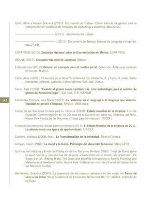 142
Colín, Alma y Alpízar Graciela (2011). Documento de Trabajo: Claves básicas de género para la
intervención en contextos de consumo de sustancias y violencia. México-CIJ.
----------------------------------------- (2011). Documento de trabajo.
-------------------------------------------- (2013). Documento de Trabajo: Manual de Lenguaje incluyente.
México-CIJ.
CONAPRED (2010). Encuesta Nacional sobre la Discriminación en México. CONAPRED.
INJUVE (2010). Encuesta Nacional de Juventud. México.
Entreculturas (2010). Género: un concepto para el cambio social. Colección: Aulas que cambian
el mundo. Madrid.
Facio, Alda. (2005). El sexismo en el derecho de familia. En: Camacho, R. y Facio, A. (eds). Sobre
patriarcas, jerarcas, patrones y otros varones. San José, Ilanud.
Facio, Alda (1999). “Cuando el género suena cambios trae. Una metodología para el análisis de
género del fenómeno legal”. San José, C.R.-ILANUD.
Fernández Poncela, Ana María (2012). La violencia en el lenguaje o el lenguaje que violenta.
Equidad de género y lenguaje. México- UAM-Itaca.
Fondo de las Naciones Unidas para la Infancia (2009). Estado mundial de la infancia. Edición
Especial. Conmemoración de los 20 años de la Convención sobre los Derechos del Niño.
Nueva York-Fondo de las Naciones Unidas para la Infancia (UNICEF),
Fondo de las Naciones Unidas para la Infancia (2011). El Estado Mundial de la Infancia de 2011.
La adolescencia una época de oportunidades. UNICEF.
Giddens, Anthony (2008, 6ed.). La Transformación de la Intimidad. México-Cátedra.
Gilligan, Carol (1982). La moral y la teoría. Psicología del desarrollo femenino. México-FCE.
Guttmacher Institute y Fondo de Población de las Naciones Unidas (2009). “Hoja de Datos sobre
la salud sexual y reproductiva de mujeres adolescentes en el mundo en desarrollo”. En
Singh S et al., Adding It Up: The Costs and Benefits of Investing in Family Planning and
Maternal and Newborn Health, Nueva York: Guttmacher institute y Fondo de Población de
las Naciones Unidas.
Hernández, Graciela (2005). La presencia de los cuerpos sexuados en las aulas, en Tomar en
serio a las niñas. Serie Cuadernos de Educación No Sexista No. 17. Madrid- Instituto de
la Mujer.
 