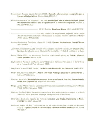 143
Incháustegui, Teresa y Ugalde, Yamileth (2004). Materiales y herramientas conceptuales para la
transversalidad del género. México-INMUJERES D.F.
Instituto Nacional de las Mujeres (2008). Guía metodológica para la sensibilización en género:
Una herramienta didáctica para la capacitación en la administración pública. Volumen 2.
México-INMUJERES.
----------------------------------------------- (2010). Edición. Glosario de Género. México-INMUJERES.
--------------------------------------------- (2010a). Boletín: Las desigualdades de género vistas a través
del estudio del uso del tiempo. Resultados de la encuesta nacional sobre uso del tiempo
2009. México-INMUJERES.
Instituto Nacional de Estadística y Geografía (2009). Encuesta Nacional sobre Uso del Tiempo.
México-INEGI.
Jaramillo G. Concepción (2005). Recursos simbólicos para prevenir la violencia, en Tomar en serio a
las niñas. Serie Cuadernos de Educación No Sexista No. 17. Madrid- Instituto de la Mujer.
Lamas, Marta (2002). La antropología feminista y la categoría género, en Cuerpo, Diferencia
Sexual y Género. México-Taurus.
Ley General de Acceso de las Mujeres a una Vida Libre de Violencia. Publicada en el Diario Oficial
de la Federación el 1º de febrero de 2007.
Levi-Strauss, Claude (1949/1985ed). Las Estructuras Elementales del Parentesco. México: FCE.
Martín-Baró, Ignacio (1983/2001). Acción e Ideología. Psicología Social desde Centroamérica. El
Salvador-UCA Editores.
Martínez, Marta (s/f). Metodología de programas desde un enfoque de derechos. Superando viejos
estilos en la programación. Fuente: Archivo Redim.
Melgar Lucía y Piñones Patricia. Glosario de términos relacionados con violencia y género. México-
PUEG-UNAM, 2 de agosto 2008.
Montoya, Osvaldo (1998). Nadando contra corriente. Buscando pistas para prevenir la violencia
masculina en las relaciones de pareja. Managua-Puntos de Encuentro.
Observatorio Ciudadano Nacional del Feminicidio (2010). Una Mirada al feminicidio en México
2009-2010. OCNF. México D.F.
Oficina en México del Alto Comisionado de las Naciones Unidas para los Derechos Humanos
(2003). Diagnóstico sobre la Situación de los Derechos Humanos en México. OACNUDH.
México D.F.
 