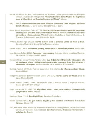 144
Oficina en México del Alto Comisionado de las Naciones Unidas para los Derechos Humanos
(2006). Actualización del Capítulo 5 “Derechos Humanos de las Mujeres del Diagnóstico
sobre la Situación de los Derechos Humanos en México”. México.
ONU (1994). Conferencia Internacional sobre población y Desarrollo 1994. Programa de Acción
de la Conferencia. El Cairo, 5 al 13 de septiembre de 1994.
Ordaz Beltrán, Guadalupe. Coord. (2008). Políticas públicas para familias: experiencias exitosas
en otros países aplicables en el Distrito Federal. Políticas públicas para familias: lecciones
aprendidas y retos pendientes. México-Iniciativa Ciudadana y Desarrollo Social, A. C.
Programa de Coinversión para el Desarrollo Social.
Pinheiro, Paulo Sergio (2006). Informe Mundial sobre la Violencia Contra los Niños y Niñas.
Estudio del Secretario General de las Naciones Unidas.
Leñero, Martha (2010). Equidad de género y prevención de la violencia en primaria. México-SEP.
Luna Sánchez, Rafael (2008). Paternidad y cine mexicano. Tesis para obtener el grado de Maestría.
Facultad de Psicología, UNAM. México.
Reneaum Panzi, Tania y Olivares Ferreto, Edith. Guía de Estudio del Diplomado: Introducción a la
perspectiva de género y obligaciones internacionales en materia de no discriminación y
derechos de las mujeres. Marzo-noviembre 2010. México-FLACSO-México.
Ramírez, Nashieli (2009). En Red por los derechos de la infancia. La infancia cuenta en México.
México-REDIM.
Red por los Derechos de la Infancia en México (2011). La Infancia Cuenta en México. Libro de
datos. México-REDIM.
Ríquer, Florinda (coord.) (1998). Relatoría del taller: la niña de hoy es la mujer de mañana.
México-DIF-GIMTRAP-UNICEF.
Ririki, Intervención Social (2008). Migraciones vemos… infancias no sabemos. Primera infancia
y migración en México. México.
Rodríguez, Pepe (1999). Dios Nació Mujer. Barcelona-Grupo Zeta.
Robert, Darnton (1987). La gran matanza de gatos y otros episodios en la historia de la cultura
francesa. México-FCE.
Sáez, Macarena. Breve análisis de las tendencias feministas contemporáneas y su relación con el
derecho, en González, Joaquín (2007). Derechos humanos. Relaciones internacionales y
globalización. Bogotá.
 